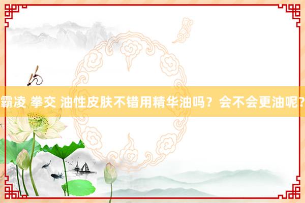 霸凌 拳交 油性皮肤不错用精华油吗？会不会更油呢？