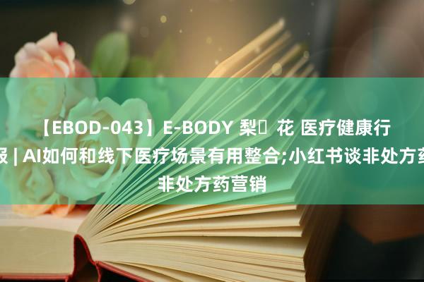 【EBOD-043】E-BODY 梨々花 医疗健康行业周报 | AI如何和线下医疗场景有用整合;小红书谈非处方药营销