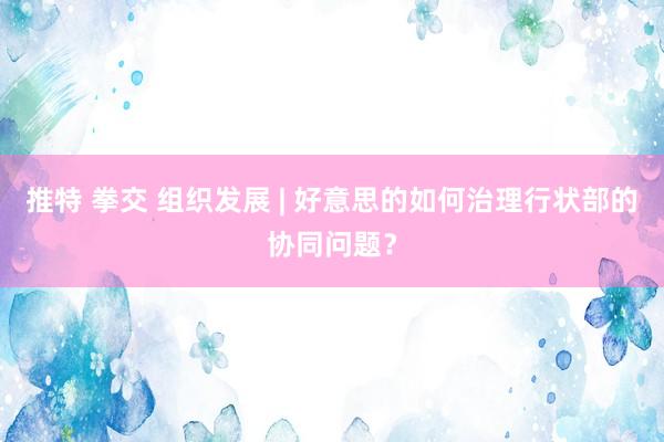 推特 拳交 组织发展 | 好意思的如何治理行状部的协同问题？